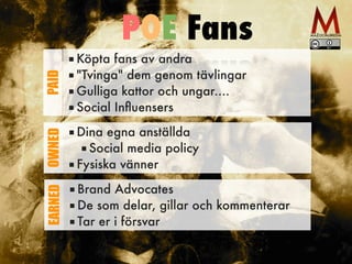 ■ Köpta fans av andra
■ "Tvinga" dem genom tävlingar
■ Gulliga kattor och ungar....
■ Social Inﬂuensers
PAID
■ Dina egna anställda
■ Social media policy
■ Fysiska vänner
OWNED
■ Brand Advocates
■ De som delar, gillar och kommenterar
■ Tar er i försvar
EARNED
POE Fans
 