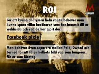 ROI
För att kunna analysera hela vägen behöver man
kunna spåra vilka besökaren som har kommit till er
webbsida och vad de har gjort där.
Man behöver även separera mellan Paid, Owned och
Earned för att få en helhets bild vad som fungerar
för er som företag.
Facebook pixle
 