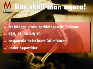 När skall man agera!
... Ett inläggs virala spridningen är 1 timme
... kl 9, 11, 16 och 20
... responstid helst inom 30 minuter
... under öppettider
 