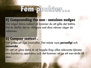 4)Compounding the non - conscious nudges
 
Om något känns bekant så kommer du att gilla det bättre.
 
Det är därför det är viktigare vad dina vänner säger än
reklamen.


5)Conquer context .
 
Det gäller att äga innehållet. Det måste vara personligt och
autentsikt.


Ett sätt att göra detta är att koppla ihop olika relevanta tjänster
som kunderna uppskattar och det kommer att ge ett mervärde till
dem.
 
Fem punkter…
 