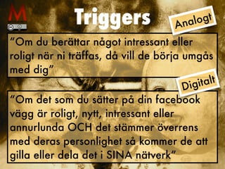 Triggers
“Om du berättar något intressant eller


roligt när ni träffas, då vill de börja umgås
med dig”
“Om det som du sätter på din facebook
vägg är roligt, nytt, intressant eller
annurlunda OCH det stämmer överrens
med deras personlighet så kommer de att
gilla eller dela det i SINA nätverk”
Analogt
Digitalt
 