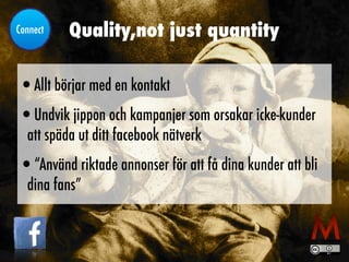 Quality,not just quantity
•Allt börjar med en kontakt


•Undvik jippon och kampanjer som orsakar icke-kunder
att späda ut ditt facebook nätverk


•“Använd riktade annonser för att få dina kunder att bli
dina fans”
Connect
 