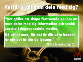 Varför skall man dela med sig?
Det gäller att skapa förtroende genom att
man delar med sig information och snabb
service i dagens sociala medier.


Då säljer man, för det är där våra kunder
är och det är där de lyssnar.


Mats Adamczak, sept 2011
 
