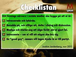 Checklistan
Ditt företags närvaro i sociala medier ska bygga på att ni är:


Intresserade och lyhörda.


Beredda på, och villiga att, delta i dialog och diskussion.


Modiga och starka nog att säga förlåt när ni gjort fel.


Intressanta – om ni vill att någon ska bry sig.


En ”good guy”, annars vill ingen bjuda in er till partyt.


Joakim Jardenberg, nov 2011
 