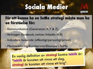 Sociala Medier
En vanlig de
fi
nition av strategi kontra taktik är:


"taktik är konsten att vinna ett slag,


strategi är konsten att vinna ett krig".
För att kunna ha en SoMe strategi måste man ha
en förståelse för:


- Kommunikation (Generation X,Y & Z
)

-Verktygen (facebook, twitter, linkedin m.
fl
)

- Individens beteende (offentligt/personligt/privat
)

- Marknadsföring/Kundservice/Ekonomi i SoMe
 