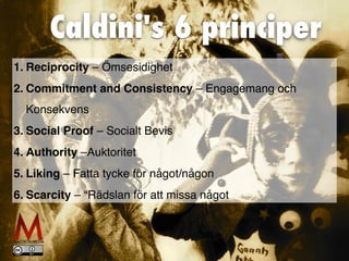 Caldini's 6 principer
1
.	
Reciprocity – Ömsesidighet
2
.	
Commitment and Consistency – Engagemang och
Konsekvens
3
.	
Social Proof – Socialt Bevi
s

4
.	
Authority –Auktorite
t

5
.	
Liking – Fatta tycke för något/någon
6
.	
Scarcity – “Rädslan för att missa något
 