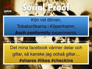 Social Proof
Kön vid dörren,
 

Tobaksrökarna i Köpenhamn,
 

Asch conformity experiments.
Det mina facebook vänner delar och
gillar, så kanske jag också gillar
…

#shares #likes #checkins
 