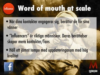 Word of mouth at scale
•När dina kontakter engagerar sig, berättar de för sina
vänner


•“In
fl
uencers” är riktiga människor. Deras berättelser
skapar mera kontakter/fans


•Håll ett jämnt tempo med uppdateringarom med hög
kvalitet
In
fl
uence
 