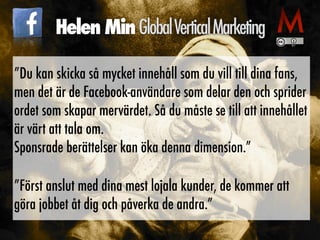 ”Du kan skicka så mycket innehåll som du vill till dina fans,
men det är de Facebook-användare som delar den och sprider
ordet som skapar mervärdet. Så du måste se till att innehållet
är värt att tala om.
 
Sponsrade berättelser kan öka denna dimension.”


”Först anslut med dina mest lojala kunder, de kommer att
göra jobbet åt dig och påverka de andra.”
Helen MinGlobalVerticalMarketing
 