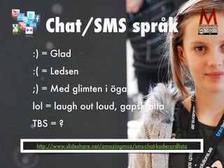 Chat/SMS språk
:) = Glad


:( = Ledsen


;) = Med glimten i öga


lol = laugh out loud, gapskratta


TBS = ?
http://www.slideshare.net/amazingmaz/sms-chat-koderordlista
 