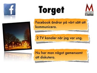 Torget
Facebook ändrar på vårt sätt att
kommunicera.
2 TV kanaler när jag var ung.
Nu har man något gemensamt
att diskutera.
 