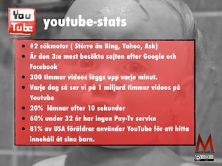 youtube-stats
• #2 sökmotor ( Större än Bing, Yahoo, Ask)


• Är den 3:e mest besökta sajten efter Google och
Facebook


• 300 timmar videos läggs upp varje minut.


• Varje dag så ser vi på 1 miljard timmar videos på
Youtube


• 20% lämnar efter 10 sekunder


• 60% under 32 år har ingen Pay-Tv service


• 81% av USA föräldrar använder YouTube för att hitta
innehåll åt sina barn.
 