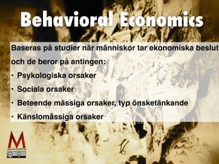 Behavioral Economics
Baseras på studier när människor tar ekonomiska beslut
och de beror på antingen:
• Psykologiska orsaker
• Sociala orsaker
• Beteende mässiga orsaker, typ önsketänkande
• Känslomässiga orsaker
 