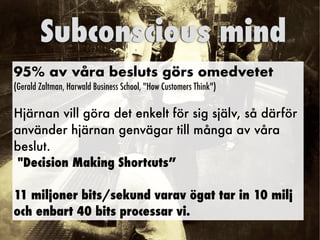 95% av våra besluts görs omedvetet


(Gerald Zaltman, Harwald Business School, How Customers Think)


Hjärnan vill göra det enkelt för sig själv, så därför
använder hjärnan genvägar till många av våra
beslut.


Decision Making Shortcuts”


11 miljoner bits/sekund varav ögat tar in 10 milj


och enbart 40 bits processar vi.
Subconscious mind
 