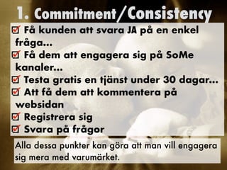 1. Commitment/Consistency
Få kunden att svara JA på en enkel
fråga…


Få dem att engagera sig på SoMe
kanaler…


Testa gratis en tjänst under 30 dagar…


Att få dem att kommentera på
websidan


Registrera sig


Svara på frågor
	
Alla dessa punkter kan göra att man vill engagera
sig mera med varumärket.
 