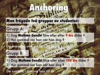 Anchoring
Man frågade två grupper av studenter:
Grupp A:
1) Dog Mathma Gandhi före eller efter 9 års ålder ?
 
2) Hur gammal var han när han dog ?
Grupp B:
1) Dog Mathma Gandhi före eller efter 140 års ålder ?


2) Hur gammal var han när han dog ?
De svarade i snitt var han 50 år
De svarade i snitt var han 67 år
 