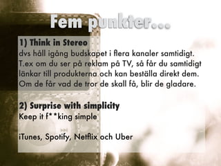 1) Think in Stereo
 
dvs håll igång budskapet i
fl
era kanaler samtidigt.
 
T.ex om du ser på reklam på TV, så får du samtidigt
 
länkar till produkterna och kan beställa direkt dem.


Om de får vad de tror de skall få, blir de gladare.


2) Surprise with simplicity


Keep it f**king simple
 
iTunes, Spotify, Net
fl
ix och Uber


Fem punkter…
 