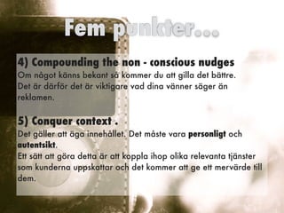 4) Compounding the non - conscious nudges  
Om något känns bekant så kommer du att gilla det bättre.  
Det är därför det är viktigare vad dina vänner säger än
reklamen.
5) Conquer context .  
Det gäller att äga innehållet. Det måste vara personligt och
autentsikt.
Ett sätt att göra detta är att koppla ihop olika relevanta tjänster
som kunderna uppskattar och det kommer att ge ett mervärde till
dem.  
Fem punkter…
 