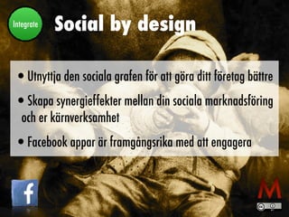 Social by design
•Utnyttja den sociala grafen för att göra ditt företag bättre
•Skapa synergieffekter mellan din sociala marknadsföring
och er kärnverksamhet
•Facebook appar är framgångsrika med att engagera
Integrate
 