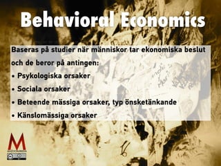 Behavioral Economics
Baseras på studier när människor tar ekonomiska beslut
och de beror på antingen:
• Psykologiska orsaker
• Sociala orsaker
• Beteende mässiga orsaker, typ önsketänkande
• Känslomässiga orsaker
 