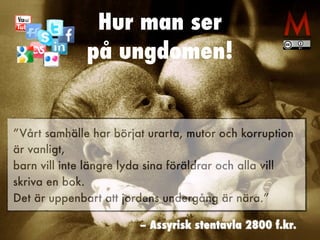 Hur man ser
på ungdomen!
”Vårt samhälle har börjat urarta, mutor och korruption
är vanligt,
barn vill inte längre lyda sina föräldrar och alla vill
skriva en bok.
Det är uppenbart att jordens undergång är nära.”
– Assyrisk stentavla 2800 f.kr.
 