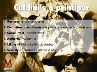 Caldini's 6 principer
1. Reciprocity – Ömsesidighet
2. Commitment and Consistency – Engagemang och Konsekvens
3. Social Proof – Socialt Bevis
4. Authority –Auktoritet
5. Liking – Fatta tycke för något/någon
6. Scarcity – “Rädslan för att missa något
 