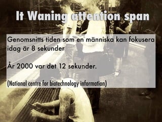Genomsnitts tiden som en människa kan fokusera
idag är 8 sekunder
År 2000 var det 12 sekunder.
(National centre for biotechnology information)
It Waning attention span
 