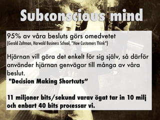 95% av våra besluts görs omedvetet
(Gerald Zaltman, Harwald Business School, "How Customers Think")
Hjärnan vill göra det enkelt för sig själv, så därför
använder hjärnan genvägar till många av våra
beslut.
"Decision Making Shortcuts”
11 miljoner bits/sekund varav ögat tar in 10 milj
och enbart 40 bits processar vi.
Subconscious mind
 