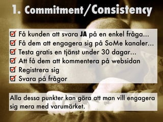 1. Commitment/Consistency
Få kunden att svara JA på en enkel fråga…
Få dem att engagera sig på SoMe kanaler…
Testa gratis en tjänst under 30 dagar…
Att få dem att kommentera på websidan
Registrera sig
Svara på frågor 	
Alla dessa punkter kan göra att man vill engagera
sig mera med varumärket.
 