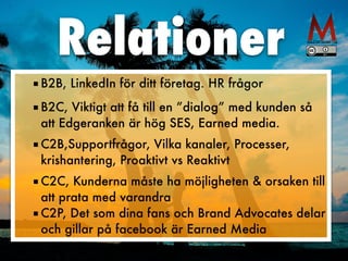 ■ B2B, LinkedIn för ditt företag. HR frågor


■ B2C, Viktigt att få till en ”dialog” med kunden så
att Edgeranken är hög SES, Earned media.
 
■ C2B,Supportfrågor, Vilka kanaler, Processer,
krishantering, Proaktivt vs Reaktivt
 
■ C2C, Kunderna måste ha möjligheten & orsaken till
att prata med varandra


■ C2P, Det som dina fans och Brand Advocates delar
och gillar på facebook är Earned Media
Relationer
 