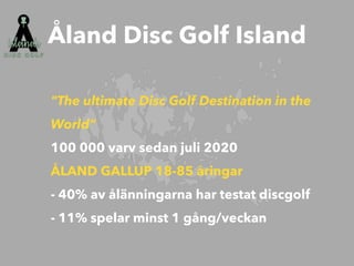 "The ultimate Disc Golf Destination in the
World”


100 000 varv sedan juli 2020


ÅLAND GALLUP 18-85 åringar
 
- 40% av ålänningarna har testat discgolf


- 11% spelar minst 1 gång/veckan
Åland Disc Golf Island
 