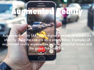 Augmented Reality
Augmented reality (AR) adds digital elements to a live view
often by using the camera on a smartphone. Examples of
augmented reality experiences include Snapchat lenses and
the game Pokemon Go. 
 