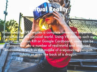 Virtual Reality
Virtual reality (VR) implies a complete immersion experience
that shuts out the physical world. Using VR devices such as
HTC Vive, Oculus Rift or Google Cardboard, users can be
transported into a number of real-world and imagined
environments such as the middle of a squawking penguin
colony or even the back of a dragon.
 