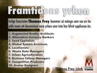 Tre tekniska pelare
Intern
et
Sociala
medier
Smart
phones
Digital
kompetens
Innovatio
n
Framtidens yrken
Enligt futuristen Thomas Frey kommer så många som sex av tio
jobb inom ett decennium vara yrken som inte har blivit uppfunna än.
1. Augmented Reality Architects


2. Alternative Currency Bankers


3. Seed Capitalists


4. Global System Architects


5. Locationists


6. Waste Data Managers


7. Urban Agriculturalists


8. Business Colony Managers


9. Competition Producers


10. Avatar Designers
Thomas Frey Länk
 