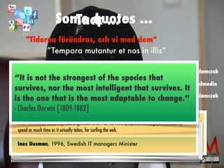 Some quotes ...
linkedin.com/in/matsadamczak
twitter.com/matsadamczak
facebook.com/mazocialmedia
”Tempora mutantur et nos in illis”
"Tiderna förändras, och vi med dem"
There is no reason anyone would want a computer in their home.


 


Ken Olson, President, Chairman and Founder of Digital Equipment
Corporation, 1977
Tack ...
"You will never succeed - fourpersons band is out. Go home to
Liverpool ... "


 


Head of the record label Decca to the members of the Beatles, 1962
”Who the hell wants to hear actors talk?”


 


Harry Warner, Warner Brothers, 1927
”Everything that can be invented has been invented.”


 


Charles H. Duell, Commissioner, U.S. Patent Of
fi
ce, 1899
"I think there is a market in the world for maybe
fi
ve computers."


Thomas Watson, IBM Chairman, 1943
The Internet is a
fl
y that might blow over. I do not think people in the long run will want to
spend as much time as it actually takes, for sur
fi
ng the web.


 


Ines Uusman, 1996, Swedish IT managers Minister
“It is not the strongest of the species that
survives, nor the most intelligent that survives. It
is the one that is the most adaptable to change.”
 
- Charles Darwin [1809-1882]
 