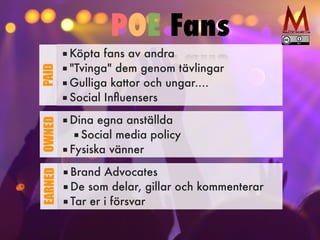 ■ Köpta fans av andra


■ "Tvinga" dem genom tävlingar


■ Gulliga kattor och ungar....


■ Social In
fl
uensers
PAID
■ Dina egna anställda


■ Social media policy


■ Fysiska vänner
OWNED
■ Brand Advocates


■ De som delar, gillar och kommenterar


■ Tar er i försvar
EARNED
POE Fans
 