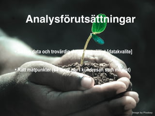 Image by Pixabay 
Analysförutsättningar
• Så ren data och trovärdig data som möjligt [datakvalite]
 
• Rätt mätpunkter (så långt ner i kundresan som möjligt)
 