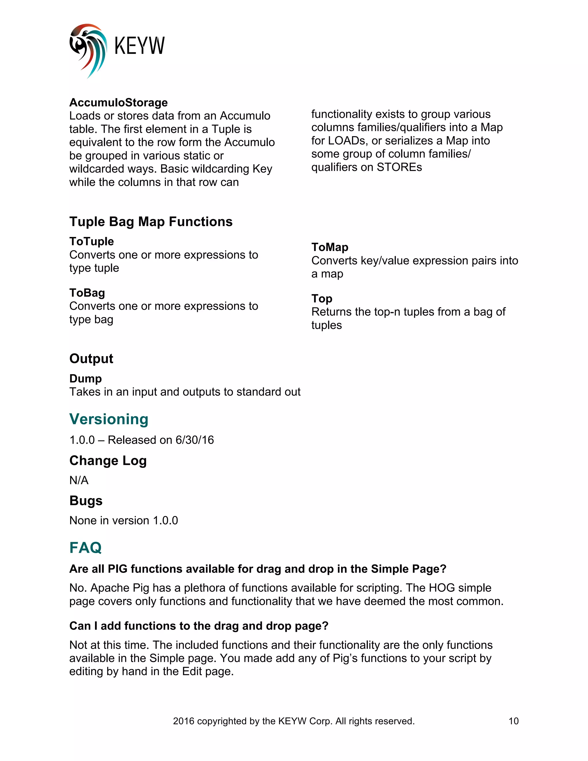 2016 copyrighted by the KEYW Corp. All rights reserved. 10
AccumuloStorage
Loads or stores data from an Accumulo
table. The first element in a Tuple is
equivalent to the row form the Accumulo
be grouped in various static or
wildcarded ways. Basic wildcarding Key
while the columns in that row can
functionality exists to group various
columns families/qualifiers into a Map
for LOADs, or serializes a Map into
some group of column families/
qualifiers on STOREs
Tuple Bag Map Functions
ToTuple
Converts one or more expressions to
type tuple
ToBag
Converts one or more expressions to
type bag
ToMap
Converts key/value expression pairs into
a map
Top
Returns the top-n tuples from a bag of
tuples
Output
Dump
Takes in an input and outputs to standard out
Versioning
1.0.0 – Released on 6/30/16
Change Log
N/A
Bugs
None in version 1.0.0
FAQ
Are all PIG functions available for drag and drop in the Simple Page?
No. Apache Pig has a plethora of functions available for scripting. The HOG simple
page covers only functions and functionality that we have deemed the most common.
Can I add functions to the drag and drop page?
Not at this time. The included functions and their functionality are the only functions
available in the Simple page. You made add any of Pig’s functions to your script by
editing by hand in the Edit page.
 