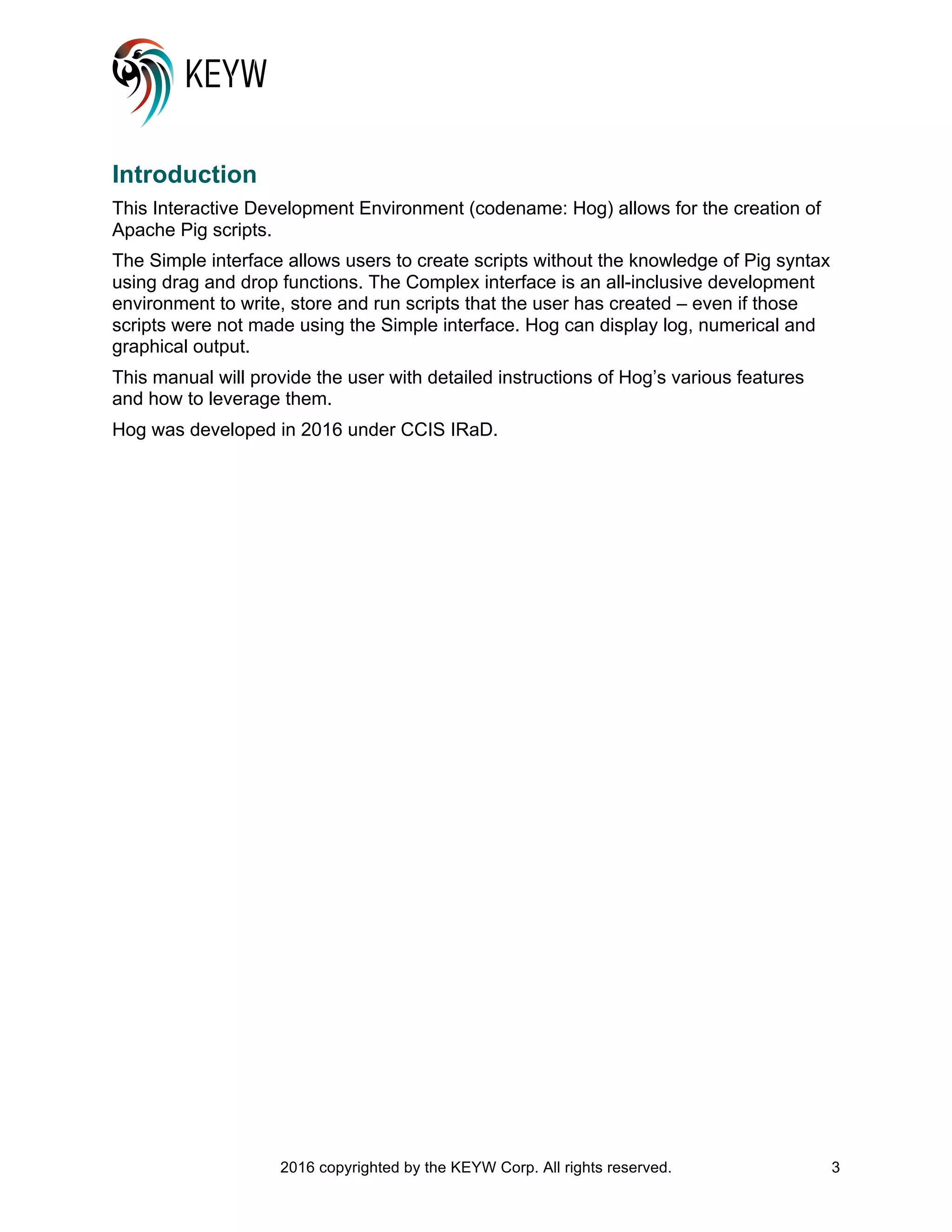 2016 copyrighted by the KEYW Corp. All rights reserved. 3
Introduction
This Interactive Development Environment (codename: Hog) allows for the creation of
Apache Pig scripts.
The Simple interface allows users to create scripts without the knowledge of Pig syntax
using drag and drop functions. The Complex interface is an all-inclusive development
environment to write, store and run scripts that the user has created – even if those
scripts were not made using the Simple interface. Hog can display log, numerical and
graphical output.
This manual will provide the user with detailed instructions of Hog’s various features
and how to leverage them.
Hog was developed in 2016 under CCIS IRaD.
 