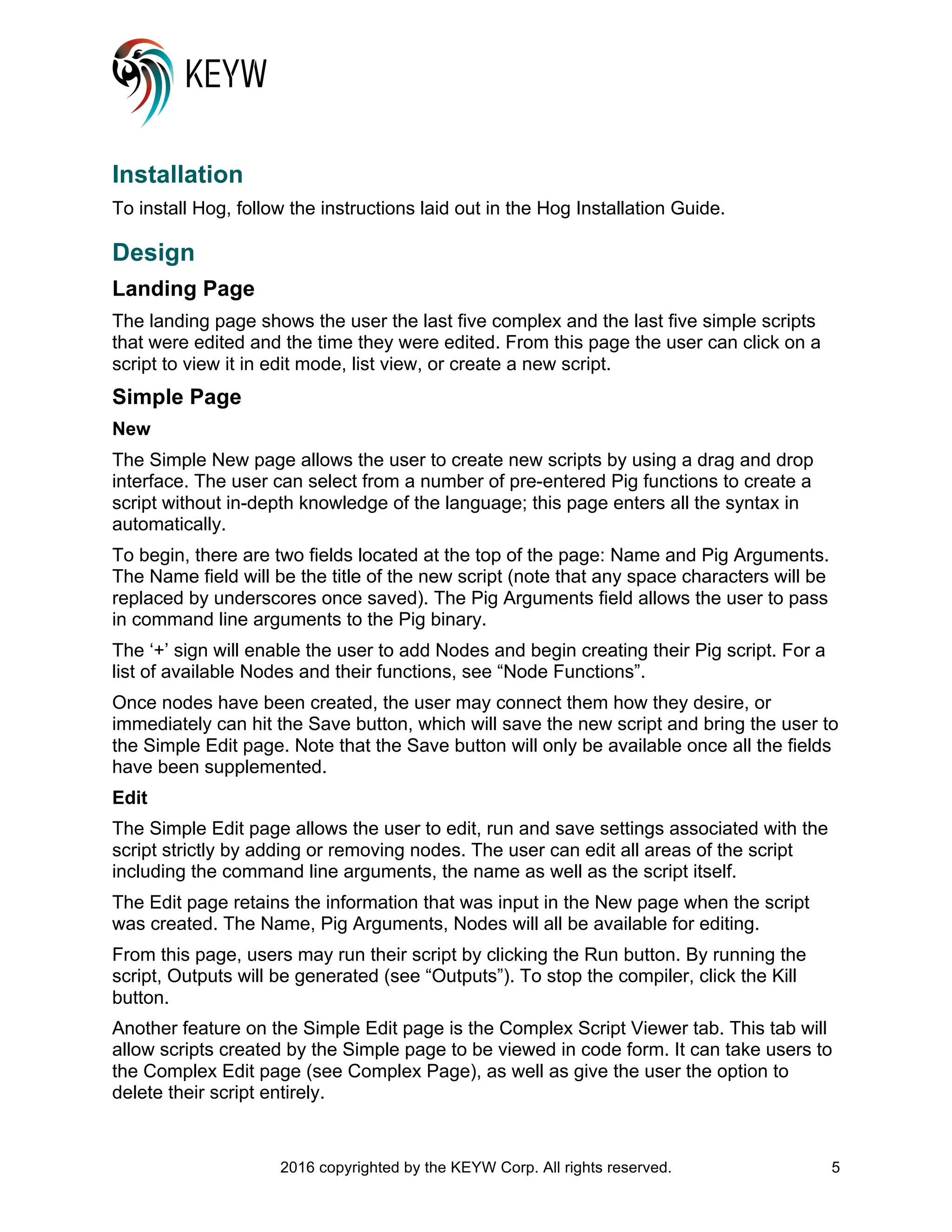 2016 copyrighted by the KEYW Corp. All rights reserved. 5
Installation
To install Hog, follow the instructions laid out in the Hog Installation Guide.
Design
Landing Page
The landing page shows the user the last five complex and the last five simple scripts
that were edited and the time they were edited. From this page the user can click on a
script to view it in edit mode, list view, or create a new script.
Simple Page
New
The Simple New page allows the user to create new scripts by using a drag and drop
interface. The user can select from a number of pre-entered Pig functions to create a
script without in-depth knowledge of the language; this page enters all the syntax in
automatically.
To begin, there are two fields located at the top of the page: Name and Pig Arguments.
The Name field will be the title of the new script (note that any space characters will be
replaced by underscores once saved). The Pig Arguments field allows the user to pass
in command line arguments to the Pig binary.
The ‘+’ sign will enable the user to add Nodes and begin creating their Pig script. For a
list of available Nodes and their functions, see “Node Functions”.
Once nodes have been created, the user may connect them how they desire, or
immediately can hit the Save button, which will save the new script and bring the user to
the Simple Edit page. Note that the Save button will only be available once all the fields
have been supplemented.
Edit
The Simple Edit page allows the user to edit, run and save settings associated with the
script strictly by adding or removing nodes. The user can edit all areas of the script
including the command line arguments, the name as well as the script itself.
The Edit page retains the information that was input in the New page when the script
was created. The Name, Pig Arguments, Nodes will all be available for editing.
From this page, users may run their script by clicking the Run button. By running the
script, Outputs will be generated (see “Outputs”). To stop the compiler, click the Kill
button.
Another feature on the Simple Edit page is the Complex Script Viewer tab. This tab will
allow scripts created by the Simple page to be viewed in code form. It can take users to
the Complex Edit page (see Complex Page), as well as give the user the option to
delete their script entirely.
 