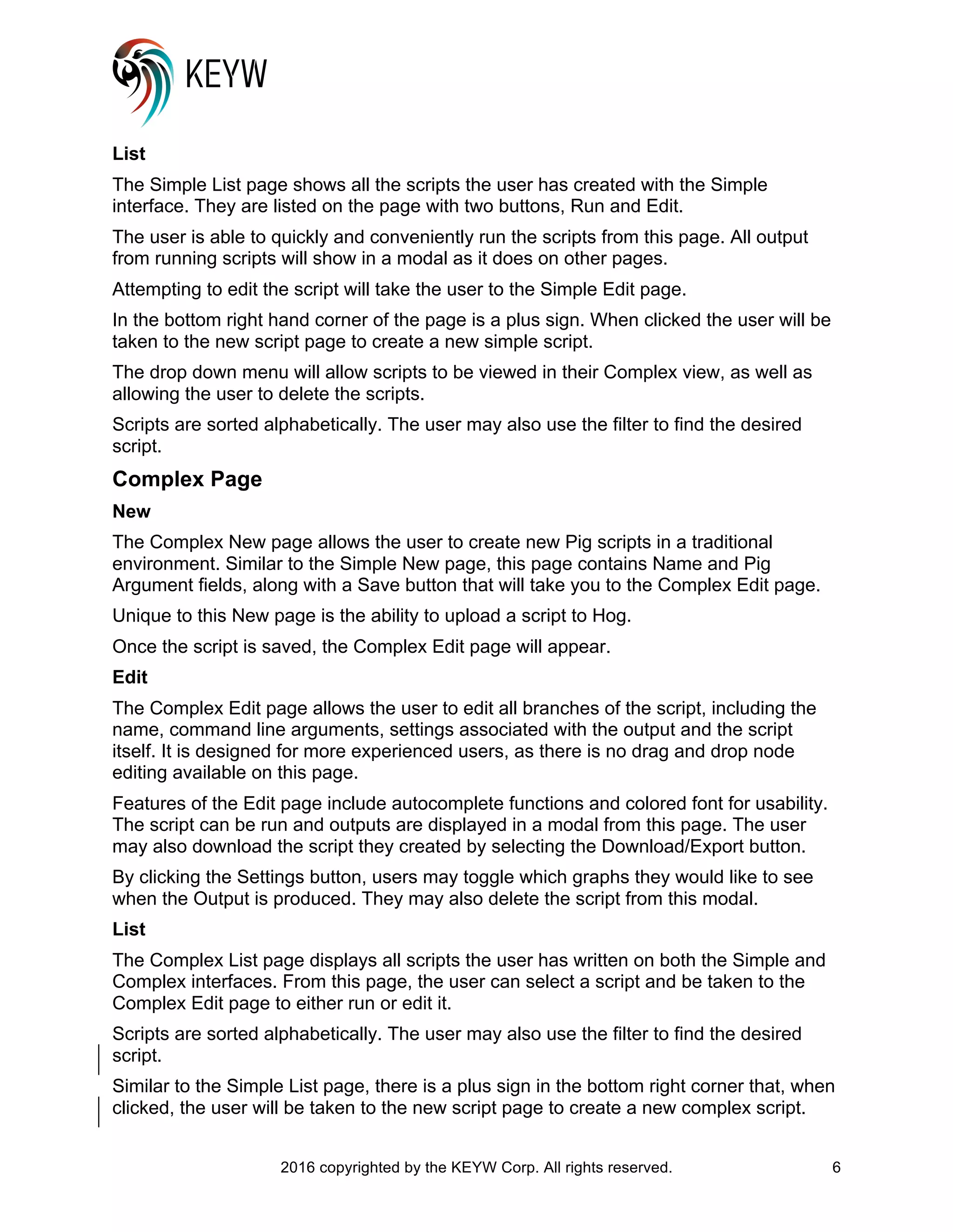 2016 copyrighted by the KEYW Corp. All rights reserved. 6
List
The Simple List page shows all the scripts the user has created with the Simple
interface. They are listed on the page with two buttons, Run and Edit.
The user is able to quickly and conveniently run the scripts from this page. All output
from running scripts will show in a modal as it does on other pages.
Attempting to edit the script will take the user to the Simple Edit page.
In the bottom right hand corner of the page is a plus sign. When clicked the user will be
taken to the new script page to create a new simple script.
The drop down menu will allow scripts to be viewed in their Complex view, as well as
allowing the user to delete the scripts.
Scripts are sorted alphabetically. The user may also use the filter to find the desired
script.
Complex Page
New
The Complex New page allows the user to create new Pig scripts in a traditional
environment. Similar to the Simple New page, this page contains Name and Pig
Argument fields, along with a Save button that will take you to the Complex Edit page.
Unique to this New page is the ability to upload a script to Hog.
Once the script is saved, the Complex Edit page will appear.
Edit
The Complex Edit page allows the user to edit all branches of the script, including the
name, command line arguments, settings associated with the output and the script
itself. It is designed for more experienced users, as there is no drag and drop node
editing available on this page.
Features of the Edit page include autocomplete functions and colored font for usability.
The script can be run and outputs are displayed in a modal from this page. The user
may also download the script they created by selecting the Download/Export button.
By clicking the Settings button, users may toggle which graphs they would like to see
when the Output is produced. They may also delete the script from this modal.
List
The Complex List page displays all scripts the user has written on both the Simple and
Complex interfaces. From this page, the user can select a script and be taken to the
Complex Edit page to either run or edit it.
Scripts are sorted alphabetically. The user may also use the filter to find the desired
script.
Similar to the Simple List page, there is a plus sign in the bottom right corner that, when
clicked, the user will be taken to the new script page to create a new complex script.
 