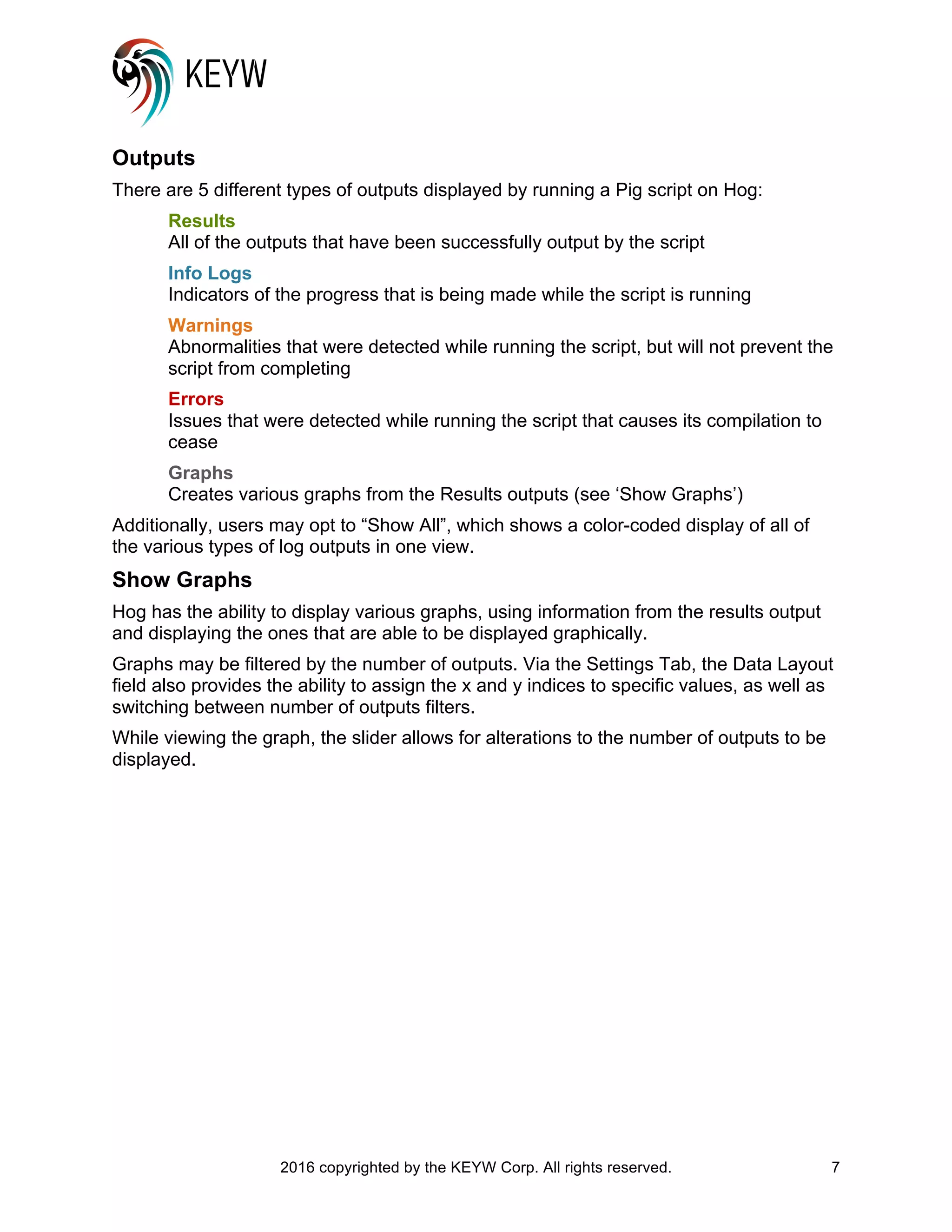 2016 copyrighted by the KEYW Corp. All rights reserved. 7
Outputs
There are 5 different types of outputs displayed by running a Pig script on Hog:
Results
All of the outputs that have been successfully output by the script
Info Logs
Indicators of the progress that is being made while the script is running
Warnings
Abnormalities that were detected while running the script, but will not prevent the
script from completing
Errors
Issues that were detected while running the script that causes its compilation to
cease
Graphs
Creates various graphs from the Results outputs (see ‘Show Graphs’)
Additionally, users may opt to “Show All”, which shows a color-coded display of all of
the various types of log outputs in one view.
Show Graphs
Hog has the ability to display various graphs, using information from the results output
and displaying the ones that are able to be displayed graphically.
Graphs may be filtered by the number of outputs. Via the Settings Tab, the Data Layout
field also provides the ability to assign the x and y indices to specific values, as well as
switching between number of outputs filters.
While viewing the graph, the slider allows for alterations to the number of outputs to be
displayed.
 