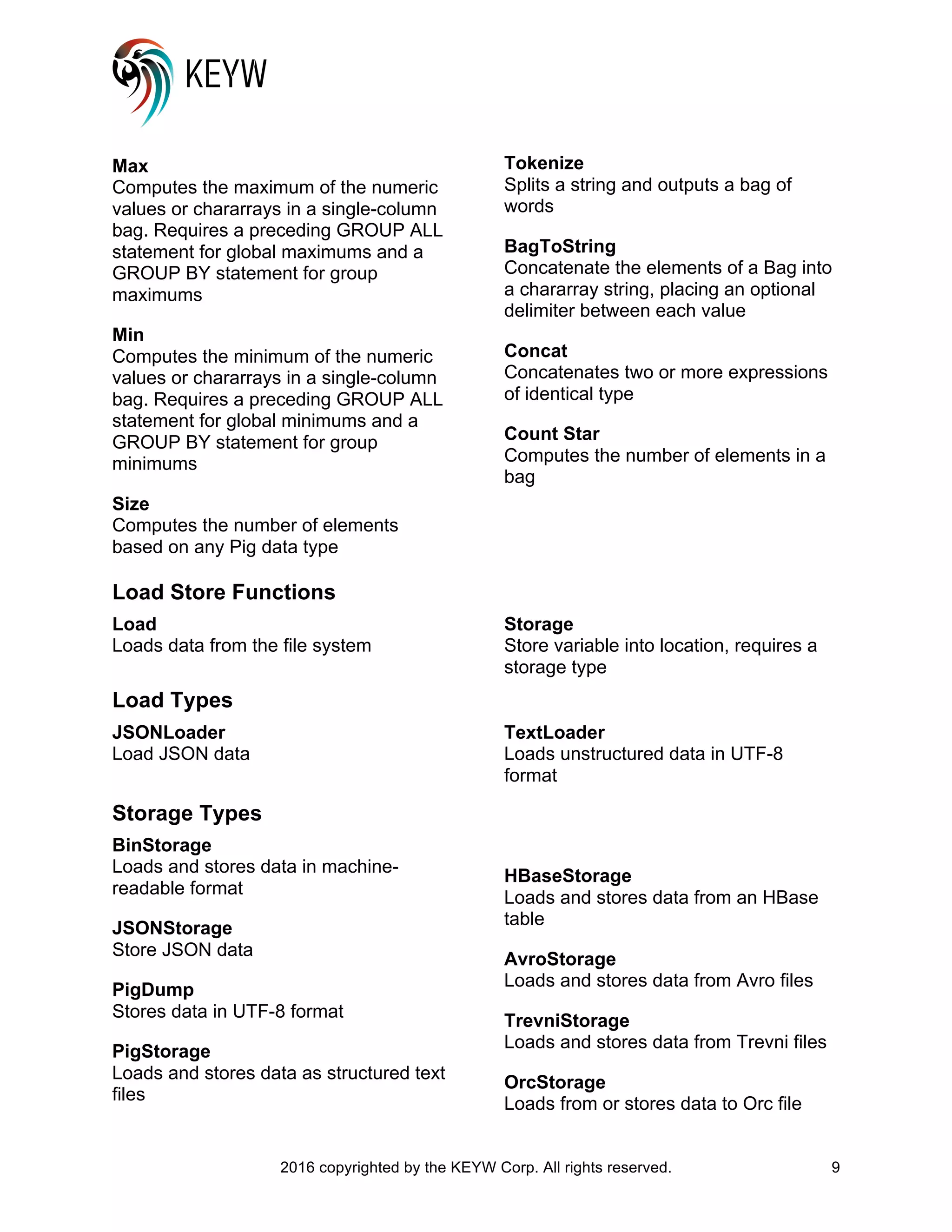 2016 copyrighted by the KEYW Corp. All rights reserved. 9
Max
Computes the maximum of the numeric
values or chararrays in a single-column
bag. Requires a preceding GROUP ALL
statement for global maximums and a
GROUP BY statement for group
maximums
Min
Computes the minimum of the numeric
values or chararrays in a single-column
bag. Requires a preceding GROUP ALL
statement for global minimums and a
GROUP BY statement for group
minimums
Size
Computes the number of elements
based on any Pig data type
Tokenize
Splits a string and outputs a bag of
words
BagToString
Concatenate the elements of a Bag into
a chararray string, placing an optional
delimiter between each value
Concat
Concatenates two or more expressions
of identical type
Count Star
Computes the number of elements in a
bag
Load Store Functions
Load
Loads data from the file system
Storage
Store variable into location, requires a
storage type
Load Types
JSONLoader
Load JSON data
TextLoader
Loads unstructured data in UTF-8
format
Storage Types
BinStorage
Loads and stores data in machine-
readable format
JSONStorage
Store JSON data
PigDump
Stores data in UTF-8 format
PigStorage
Loads and stores data as structured text
files
HBaseStorage
Loads and stores data from an HBase
table
AvroStorage
Loads and stores data from Avro files
TrevniStorage
Loads and stores data from Trevni files
OrcStorage
Loads from or stores data to Orc file
 