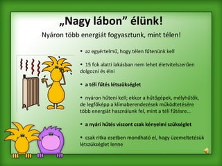 „ Nagy lábon” élünk! Nyáron több energiát fogyasztunk, mint télen! az egyértelmű, hogy télen fűtenünk kell  15 fok alatti lakásban nem lehet életvitelszerűen dolgozni és élni  a téli fűtés létszükséglet   nyáron hűteni kell; ekkor a hűtőgépek, mélyhűtők, de legfőképp a klímaberendezések működtetésére több energiát használunk fel, mint a téli fűtésre…  a nyári hűtés viszont csak kényelmi szükséglet csak ritka esetben mondható el, hogy üzemeltetésük létszükséglet lenne 