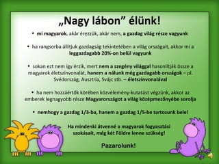 „ Nagy lábon” élünk! Pazarolunk! mi magyarok , akár érezzük, akár nem,  a gazdag világ része vagyunk   ha rangsorba állítjuk gazdagság tekintetében a világ országait, akkor mi a  leggazdagabb 20%-on belül vagyunk sokan ezt nem így érzik, mert  nem a szegény világgal  hasonlítják össze a magyarok életszínvonalát,  hanem a   nálunk még gazdagabb országok  – pl. Svédország, Ausztria, Svájc stb. –  életszínvonalával ha nem hozzáértők körében közvélemény-kutatást végzünk, akkor az emberek legnagyobb része  Magyarországot a világ középmezőnyébe sorolja nemhogy a gazdag 1/3-ba, hanem a gazdag 1/5-be tartozunk bele! Ha mindenki átvenné a magyarok fogyasztási szokásait, még két Földre lenne szükség! 