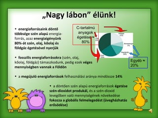 „ Nagy lábon” élünk! energiaforrásaink döntő többsége szén alapú  energia- forrás, azaz  energiaigényünk 80%-át szén, olaj, kőolaj és földgáz égetésével nyerjük fosszilis energiaforrásokra  (szén, olaj,  kőolaj, földgáz) támaszkodunk, pedig ezek  véges  mennyiségben vannak a Földön a  megújuló energiaforrások  felhasználási aránya mindössze  14% a döntően szén alapú energiaforrások  égetése szén-dioxidot produkál,  és a szén-dioxid levegőben való mennyiségének növekedése  fokozza a globális felmelegedést (üvegházhatás erősödése) C-tartalmú anyagok égetése  ≈ 80% Egyéb  ≈ 20% 