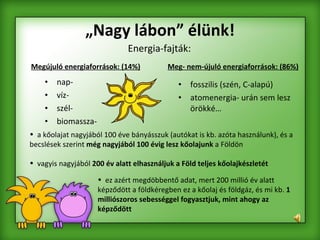 „ Nagy lábon” élünk! nap- víz- szél- biomassza- fosszilis (szén, C-alapú) atomenergia- urán sem lesz örökké… Megújuló energiaforrások: (14%) Energia-fajták: Meg- nem-újuló energiaforrások: (86%) ez azért megdöbbentő adat, mert 200 millió év alatt képződött a földkéregben ez a kőolaj és földgáz, és mi kb.  1 milliószoros sebességgel fogyasztjuk, mint ahogy az képződött a kőolajat nagyjából 100 éve bányásszuk (autókat is kb. azóta használunk), és a becslések szerint  még nagyjából 100 évig lesz kőolajunk  a Földön  vagyis nagyjából  200 év alatt elhasználjuk a Föld teljes kőolajkészletét 