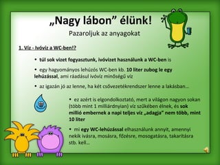 „ Nagy lábon” élünk! Pazaroljuk az anyagokat 1. Víz - Ivóvíz a WC-ben!? túl sok vizet fogyasztunk, ivóvizet használunk a WC-ben  is  egy hagyományos lehúzós WC-ben kb.  10 liter zubog le egy lehúzással , ami ráadásul ivóvíz minőségű víz  az igazán jó az lenne, ha két csővezetékrendszer lenne a lakásban…   ez azért is elgondolkoztató, mert a világon nagyon sokan (több mint 1 milliárdnyian) víz szűkében élnek, és  sok millió embernek a napi teljes víz „adagja” nem több, mint 10 liter   mi  egy WC-lehúzással  elhasználunk annyit, amennyi nekik ivásra, mosásra, főzésre, mosogatásra, takarításra stb. kell…  