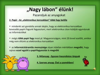 „ Nagy lábon” élünk! 2. Papír - Az „elektronikus korszakban” több fogy belőle mindenki azt gondolta annak idején, hogy az elektronikus korszakban kevesebb papírt fogunk fogyasztani, mert elektronikus úton küldjük egymásnak az információkat  mégis  több papír fogy  most pl. Magyarországon, mint 20 évvel ezelőtt, amikor még nem éltünk az elektronikus korszakban az  információáramlás mennyisége  olyan irdatlan mértékben  megnőtt , hogy sajnos  ezzel együtt a papírfogyasztás is megnőtt 3. Műanyag - Egyszer-használatos tárgyak 4. Szerves anyag- Étel a szemétben! Pazaroljuk az anyagokat 
