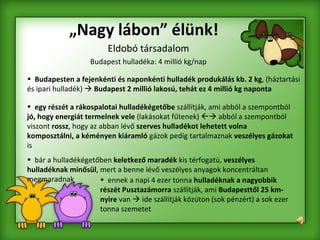 „ Nagy lábon” élünk! Eldobó társadalom Budapest hulladéka: 4 millió kg/nap Budapesten a fejenkénti és naponkénti hulladék produkálás kb. 2 kg , (háztartási és ipari hulladék)     Budapest 2 millió lakosú, tehát ez 4 millió kg naponta egy részét a rákospalotai hulladékégetőbe  szállítják, ami abból a szempontból  jó, hogy energiát termelnek vele  (lakásokat fűtenek)    abból a szempontból viszont  rossz , hogy az abban lévő  szerves hulladékot lehetett volna komposztálni, a   kéményen kiáramló  gázok pedig tartalmaznak  veszélyes gázokat  is bár a hulladékégetőben  keletkező maradék  kis térfogatú,  veszélyes hulladéknak minősül , mert a benne lévő veszélyes anyagok koncentráltan megmaradnak ennek a napi 4 ezer tonna  hulladéknak a nagyobbik részét Pusztazámorra  szállítják, ami  Budapesttől 25 km-nyire  van    ide szállítják közúton (sok pénzért) a sok ezer tonna szemetet   